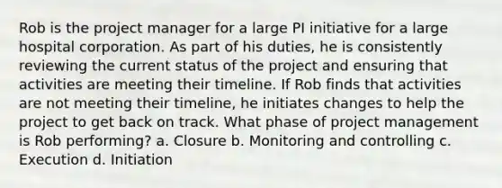 Rob is the project manager for a large PI initiative for a large hospital corporation. As part of his duties, he is consistently reviewing the current status of the project and ensuring that activities are meeting their timeline. If Rob finds that activities are not meeting their timeline, he initiates changes to help the project to get back on track. What phase of project management is Rob performing? a. Closure b. Monitoring and controlling c. Execution d. Initiation