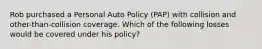 Rob purchased a Personal Auto Policy (PAP) with collision and other-than-collision coverage. Which of the following losses would be covered under his policy?