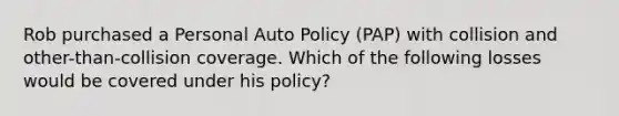 Rob purchased a Personal Auto Policy (PAP) with collision and other-than-collision coverage. Which of the following losses would be covered under his policy?