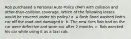 Rob purchased a Personal Auto Policy (PAP) with collision and other-than-collision coverage. Which of the following losses would be covered under his policy? a. A flash flood washed Rob's car off the road and damaged it. b. The new tires Rob had on the car were defective and wore out after 2 months. c. Rob wrecked his car while using it as a taxi cab.