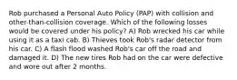 Rob purchased a Personal Auto Policy (PAP) with collision and other-than-collision coverage. Which of the following losses would be covered under his policy? A) Rob wrecked his car while using it as a taxi cab. B) Thieves took Rob's radar detector from his car. C) A flash flood washed Rob's car off the road and damaged it. D) The new tires Rob had on the car were defective and wore out after 2 months.