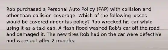 Rob purchased a Personal Auto Policy (PAP) with collision and other-than-collision coverage. Which of the following losses would be covered under his policy? Rob wrecked his car while using it as a taxi cab. A flash flood washed Rob's car off the road and damaged it. The new tires Rob had on the car were defective and wore out after 2 months.