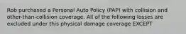 Rob purchased a Personal Auto Policy (PAP) with collision and other-than-collision coverage. All of the following losses are excluded under this physical damage coverage EXCEPT