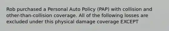 Rob purchased a Personal Auto Policy (PAP) with collision and other-than-collision coverage. All of the following losses are excluded under this physical damage coverage EXCEPT