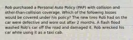 Rob purchased a Personal Auto Policy (PAP) with collision and other-than-collision coverage. Which of the following losses would be covered under his policy? The new tires Rob had on the car were defective and wore out after 2 months. A flash flood washed Rob's car off the road and damaged it. Rob wrecked his car while using it as a taxi cab.