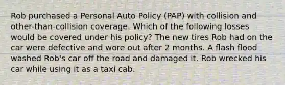 Rob purchased a Personal Auto Policy (PAP) with collision and other-than-collision coverage. Which of the following losses would be covered under his policy? The new tires Rob had on the car were defective and wore out after 2 months. A flash flood washed Rob's car off the road and damaged it. Rob wrecked his car while using it as a taxi cab.