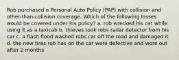 Rob purchased a Personal Auto Policy (PAP) with collision and other-than-collision coverage. Which of the following losses would be covered under his policy? a. rob wrecked his car while using it as a taxicab b. thieves took robs radar detector from his car c. a flash flood washed robs car off the road and damaged it d. the new tires rob has on the car were defective and wore out after 2 months