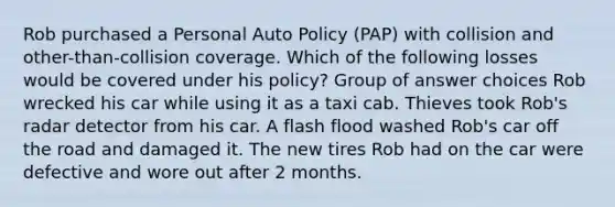 Rob purchased a Personal Auto Policy (PAP) with collision and other-than-collision coverage. Which of the following losses would be covered under his policy? Group of answer choices Rob wrecked his car while using it as a taxi cab. Thieves took Rob's radar detector from his car. A flash flood washed Rob's car off the road and damaged it. The new tires Rob had on the car were defective and wore out after 2 months.