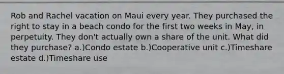 Rob and Rachel vacation on Maui every year. They purchased the right to stay in a beach condo for the first two weeks in May, in perpetuity. They don't actually own a share of the unit. What did they purchase? a.)Condo estate b.)Cooperative unit c.)Timeshare estate d.)Timeshare use