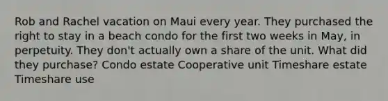 Rob and Rachel vacation on Maui every year. They purchased the right to stay in a beach condo for the first two weeks in May, in perpetuity. They don't actually own a share of the unit. What did they purchase? Condo estate Cooperative unit Timeshare estate Timeshare use