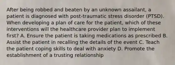 After being robbed and beaten by an unknown assailant, a patient is diagnosed with post-traumatic stress disorder (PTSD). When developing a plan of care for the patient, which of these interventions will the healthcare provider plan to implement first? A. Ensure the patient is taking medications as prescribed B. Assist the patient in recalling the details of the event C. Teach the patient coping skills to deal with anxiety D. Promote the establishment of a trusting relationship