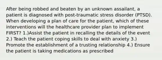 After being robbed and beaten by an unknown assailant, a patient is diagnosed with post-traumatic stress disorder (PTSD). When developing a plan of care for the patient, which of these interventions will the healthcare provider plan to implement FIRST? 1.)Assist the patient in recalling the details of the event 2.) Teach the patient coping skills to deal with anxiety 3.) Promote the establishment of a trusting relationship 4.) Ensure the patient is taking medications as prescribed