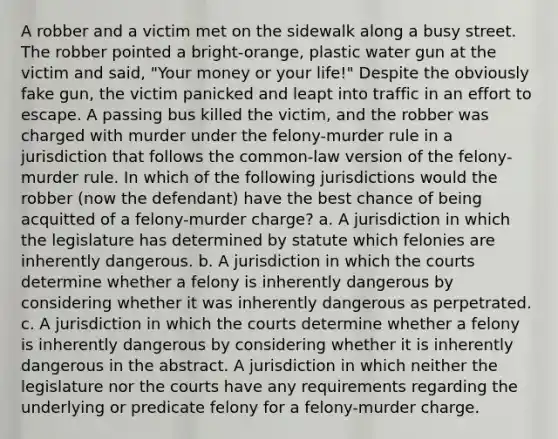 A robber and a victim met on the sidewalk along a busy street. The robber pointed a bright-orange, plastic water gun at the victim and said, "Your money or your life!" Despite the obviously fake gun, the victim panicked and leapt into traffic in an effort to escape. A passing bus killed the victim, and the robber was charged with murder under the felony-murder rule in a jurisdiction that follows the common-law version of the felony-murder rule. In which of the following jurisdictions would the robber (now the defendant) have the best chance of being acquitted of a felony-murder charge? a. A jurisdiction in which the legislature has determined by statute which felonies are inherently dangerous. b. A jurisdiction in which the courts determine whether a felony is inherently dangerous by considering whether it was inherently dangerous as perpetrated. c. A jurisdiction in which the courts determine whether a felony is inherently dangerous by considering whether it is inherently dangerous in the abstract. A jurisdiction in which neither the legislature nor the courts have any requirements regarding the underlying or predicate felony for a felony-murder charge.
