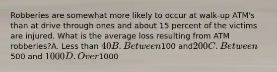 Robberies are somewhat more likely to occur at walk-up ATM's than at drive through ones and about 15 percent of the victims are injured. What is the average loss resulting from ATM robberies?A. Less than 40 B. Between100 and200 C. Between500 and 1000 D. Over1000