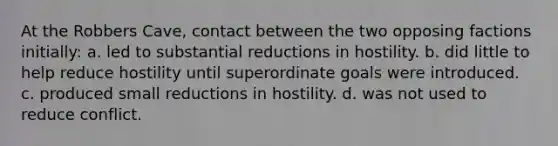 At the Robbers Cave, contact between the two opposing factions initially: a. led to substantial reductions in hostility. b. did little to help reduce hostility until superordinate goals were introduced. c. produced small reductions in hostility. d. was not used to reduce conflict.