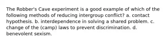 The Robber's Cave experiment is a good example of which of the following methods of reducing intergroup conflict? a. contact hypothesis. b. interdependence in solving a shared problem. c. change of the (camp) laws to prevent discrimination. d. benevolent sexism.