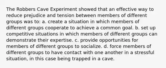 The Robbers Cave Experiment showed that an effective way to reduce prejudice and tension between members of different groups was to: a. create a situation in which members of different groups cooperate to achieve a common goal. b. set up competitive situations in which members of different groups can demonstrate their expertise. c. provide opportunities for members of different groups to socialize. d. force members of different groups to have contact with one another in a stressful situation, in this case being trapped in a cave.