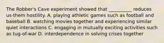 The Robber's Cave experiment showed that __________ reduces us-them hostility. A. playing athletic games such as football and baseball B. watching movies together and experiencing similar quiet interactions C. engaging in mutually exciting activities such as tug-of-war D. interdependence in solving crises together