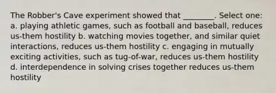 The Robber's Cave experiment showed that ________. Select one: a. playing athletic games, such as football and baseball, reduces us-them hostility b. watching movies together, and similar quiet interactions, reduces us-them hostility c. engaging in mutually exciting activities, such as tug-of-war, reduces us-them hostility d. interdependence in solving crises together reduces us-them hostility