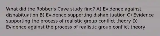 What did the Robber's Cave study find? A) Evidence against dishabituation B) Evidence supporting dishabituation C) Evidence supporting the process of realistic group conflict theory D) Evidence against the process of realistic group conflict theory