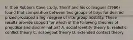 In their Robbers Cave study, Sherif and his colleagues (1966) found that competition between two groups of boys for desired prizes produced a high degree of intergroup hostility. These results provide support for which of the following theories of prejudice and discrimination? A. social identity theory B. realistic conflict theory C. scapegoat theory D. extended contact theory