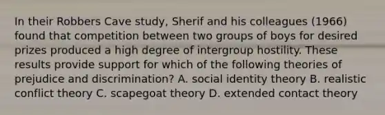 In their Robbers Cave study, Sherif and his colleagues (1966) found that competition between two groups of boys for desired prizes produced a high degree of intergroup hostility. These results provide support for which of the following theories of <a href='https://www.questionai.com/knowledge/kMKop0uIYK-prejudice-and-discrimination' class='anchor-knowledge'>prejudice and discrimination</a>? A. social identity theory B. realistic conflict theory C. scapegoat theory D. extended contact theory