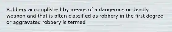 Robbery accomplished by means of a dangerous or deadly weapon and that is often classified as robbery in the first degree or aggravated robbery is termed _______ _______