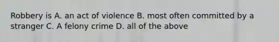 Robbery is A. an act of violence B. most often committed by a stranger C. A felony crime D. all of the above