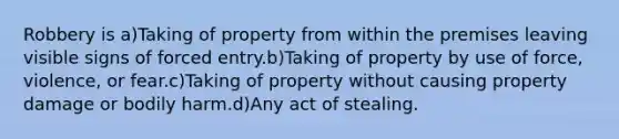 Robbery is a)Taking of property from within the premises leaving visible signs of forced entry.b)Taking of property by use of force, violence, or fear.c)Taking of property without causing property damage or bodily harm.d)Any act of stealing.