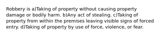 Robbery is a)Taking of property without causing property damage or bodily harm. b)Any act of stealing. c)Taking of property from within the premises leaving visible signs of forced entry. d)Taking of property by use of force, violence, or fear.