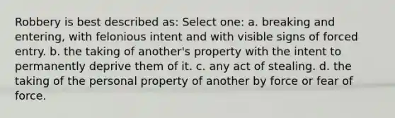 Robbery is best described as: Select one: a. breaking and entering, with felonious intent and with visible signs of forced entry. b. the taking of another's property with the intent to permanently deprive them of it. c. any act of stealing. d. the taking of the personal property of another by force or fear of force.