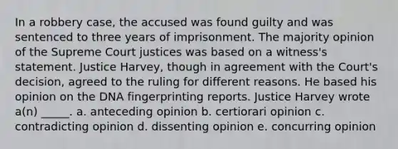 In a robbery case, the accused was found guilty and was sentenced to three years of imprisonment. The majority opinion of the Supreme Court justices was based on a witness's statement. Justice Harvey, though in agreement with the Court's decision, agreed to the ruling for different reasons. He based his opinion on the <a href='https://www.questionai.com/knowledge/kAxD8GcgQM-dna-fingerprinting' class='anchor-knowledge'>dna fingerprinting</a> reports. Justice Harvey wrote a(n) _____. a. anteceding opinion b. certiorari opinion c. contradicting opinion d. dissenting opinion e. concurring opinion