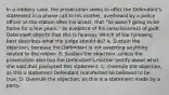 In a robbery case, the prosecution seeks to offer the Defendant's statement in a phone call to his mother, overheard by a police officer at the station after his arrest, that "he wasn't going to be home for a few years," as evidence of his consciousness of guilt. Defendant objects that this is hearsay. Which of the following best describes what the judge should do? A. Sustain the objection, because the Defendant is not asserting anything related to the robber. B. Sustain the objection, unless the prosecution also has the Defendant's mother testify about what she said that prompted this statement. C. Overrule the objection, as this a statement Defendant manifested he believed to be true. D. Overrule the objection, as this is a statement made by a party.