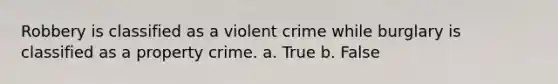 Robbery is classified as a violent crime while burglary is classified as a property crime. a. True b. False