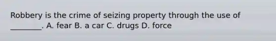 Robbery is the crime of seizing property through the use of ________. A. fear B. a car C. drugs D. force