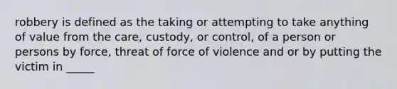 robbery is defined as the taking or attempting to take anything of value from the care, custody, or control, of a person or persons by force, threat of force of violence and or by putting the victim in _____