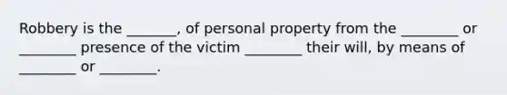 Robbery is the _______, of personal property from the ________ or ________ presence of the victim ________ their will, by means of ________ or ________.