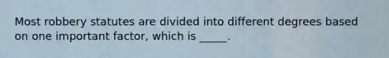 Most robbery statutes are divided into different degrees based on one important factor, which is _____.