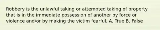 Robbery is the unlawful taking or attempted taking of property that is in the immediate possession of another by force or violence and/or by making the victim fearful. A. True B. False