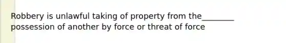 Robbery is unlawful taking of property from the________ possession of another by force or threat of force