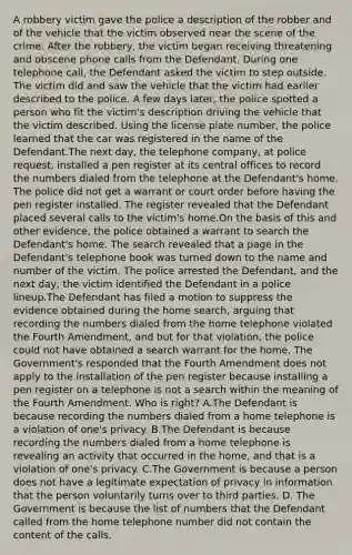 A robbery victim gave the police a description of the robber and of the vehicle that the victim observed near the scene of the crime. After the robbery, the victim began receiving threatening and obscene phone calls from the Defendant. During one telephone call, the Defendant asked the victim to step outside. The victim did and saw the vehicle that the victim had earlier described to the police. A few days later, the police spotted a person who fit the victim's description driving the vehicle that the victim described. Using the license plate number, the police learned that the car was registered in the name of the Defendant.The next day, the telephone company, at police request, installed a pen register at its central offices to record the numbers dialed from the telephone at the Defendant's home. The police did not get a warrant or court order before having the pen register installed. The register revealed that the Defendant placed several calls to the victim's home.On the basis of this and other evidence, the police obtained a warrant to search the Defendant's home. The search revealed that a page in the Defendant's telephone book was turned down to the name and number of the victim. The police arrested the Defendant, and the next day, the victim identified the Defendant in a police lineup.The Defendant has filed a motion to suppress the evidence obtained during the home search, arguing that recording the numbers dialed from the home telephone violated the Fourth Amendment, and but for that violation, the police could not have obtained a search warrant for the home. The Government's responded that the Fourth Amendment does not apply to the installation of the pen register because installing a pen register on a telephone is not a search within the meaning of the Fourth Amendment. Who is right? A.The Defendant is because recording the numbers dialed from a home telephone is a violation of one's privacy. B.The Defendant is because recording the numbers dialed from a home telephone is revealing an activity that occurred in the home, and that is a violation of one's privacy. C.The Government is because a person does not have a legitimate expectation of privacy in information that the person voluntarily turns over to third parties. D. The Government is because the list of numbers that the Defendant called from the home telephone number did not contain the content of the calls.