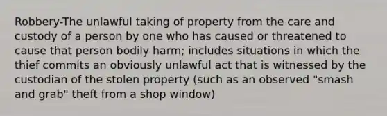 Robbery-The unlawful taking of property from the care and custody of a person by one who has caused or threatened to cause that person bodily harm; includes situations in which the thief commits an obviously unlawful act that is witnessed by the custodian of the stolen property (such as an observed "smash and grab" theft from a shop window)