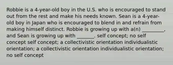 Robbie is a 4-year-old boy in the U.S. who is encouraged to stand out from the rest and make his needs known. Sean is a 4-year-old boy in Japan who is encouraged to blend in and refrain from making himself distinct. Robbie is growing up with a(n) _________, and Sean is growing up with _______. self concept; no self concept self concept; a collectivistic orientation individualistic orientation; a collectivistic orientation individualistic orientation; no self concept