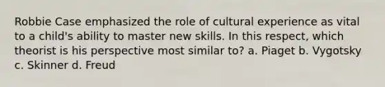 Robbie Case emphasized the role of cultural experience as vital to a child's ability to master new skills. In this respect, which theorist is his perspective most similar to? a. Piaget b. Vygotsky c. Skinner d. Freud