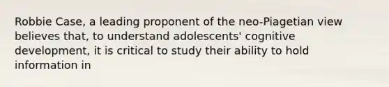 Robbie Case, a leading proponent of the neo-Piagetian view believes that, to understand adolescents' cognitive development, it is critical to study their ability to hold information in