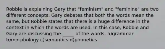 Robbie is explaining Gary that "feminism" and "feminine" are two different concepts. Gary debates that both the words mean the same, but Robbie states that there is a huge difference in the context in which the words are used. In this case, Robbie and Gary are discussing the _____ of the words. a)grammar b)morphology c)semantics d)phonetics