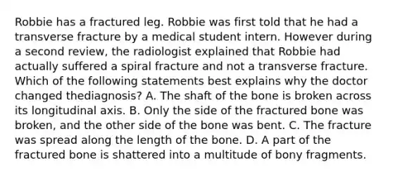 Robbie has a fractured leg. Robbie was first told that he had a transverse fracture by a medical student intern. However during a second​ review, the radiologist explained that Robbie had actually suffered a spiral fracture and not a transverse fracture. Which of the following statements best explains why the doctor changed the​diagnosis? A. The shaft of the bone is broken across its longitudinal axis. B. Only the side of the fractured bone was​ broken, and the other side of the bone was bent. C. The fracture was spread along the length of the bone. D. A part of the fractured bone is shattered into a multitude of bony fragments.