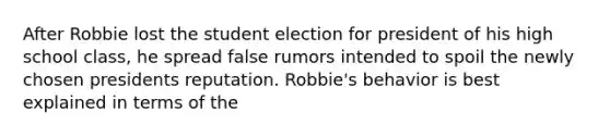 After Robbie lost the student election for president of his high school class, he spread false rumors intended to spoil the newly chosen presidents reputation. Robbie's behavior is best explained in terms of the