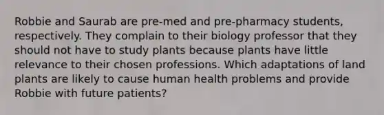 Robbie and Saurab are pre-med and pre-pharmacy students, respectively. They complain to their biology professor that they should not have to study plants because plants have little relevance to their chosen professions. Which adaptations of land plants are likely to cause human health problems and provide Robbie with future patients?