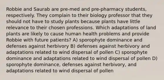 Robbie and Saurab are pre-med and pre-pharmacy students, respectively. They complain to their biology professor that they should not have to study plants because plants have little relevance to their chosen professions. Which adaptations of land plants are likely to cause human health problems and provide Robbie with future patients? A) sporophyte dominance and defenses against herbivory B) defenses against herbivory and adaptations related to wind dispersal of pollen C) sporophyte dominance and adaptations related to wind dispersal of pollen D) sporophyte dominance, defenses against herbivory, and adaptations related to wind dispersal of pollen